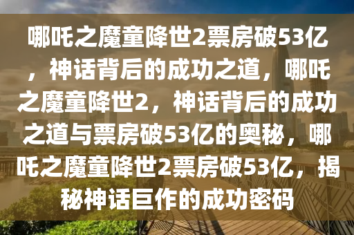 哪吒之魔童降世2票房破53亿，神话背后的成功之道，哪吒之魔童降世2，神话背后的成功之道与票房破53亿的奥秘，哪吒之魔童降世2票房破53亿，揭秘神话巨作的成功密码