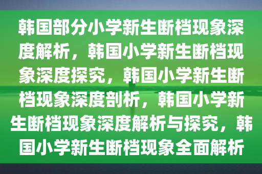 韩国部分小学新生断档现象深度解析，韩国小学新生断档现象深度探究，韩国小学新生断档现象深度剖析，韩国小学新生断档现象深度解析与探究，韩国小学新生断档现象全面解析