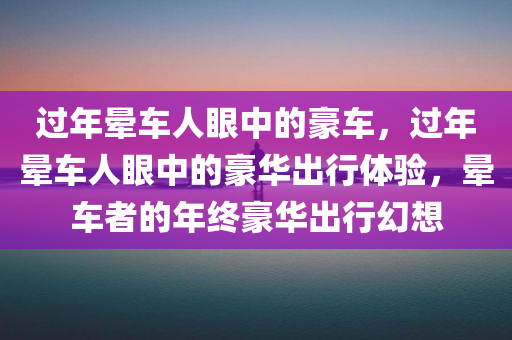 过年晕车人眼中的豪车，过年晕车人眼中的豪华出行体验，晕车者的年终豪华出行幻想