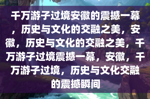 千万游子过境安徽的震撼一幕，历史与文化的交融之美，安徽，历史与文化的交融之美，千万游子过境震撼一幕，安徽，千万游子过境，历史与文化交融的震撼瞬间