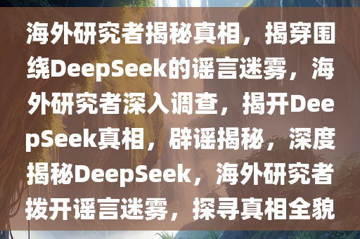 海外研究者揭秘真相，揭穿围绕DeepSeek的谣言迷雾，海外研究者深入调查，揭开DeepSeek真相，辟谣揭秘，深度揭秘DeepSeek，海外研究者拨开谣言迷雾，探寻真相全貌