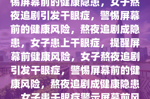 女子熬夜追剧患上干眼症，警惕屏幕前的健康隐患，女子熬夜追剧引发干眼症，警惕屏幕前的健康风险，熬夜追剧成隐患，女子患上干眼症，提醒屏幕前健康风险，女子熬夜追剧引发干眼症，警惕屏幕前的健康风险，熬夜追剧成健康隐患，女子患干眼症警示屏幕前风险