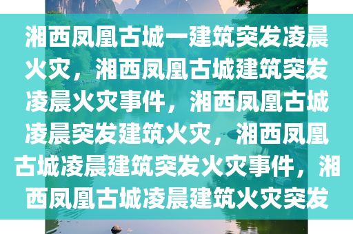 湘西凤凰古城一建筑突发凌晨火灾，湘西凤凰古城建筑突发凌晨火灾事件，湘西凤凰古城凌晨突发建筑火灾，湘西凤凰古城凌晨建筑突发火灾事件，湘西凤凰古城凌晨建筑火灾突发