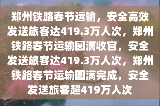 郑州铁路春节运输，安全高效发送旅客达419.3万人次，郑州铁路春节运输圆满收官，安全发送旅客达419.3万人次，郑州铁路春节运输圆满完成，安全发送旅客超419万人次