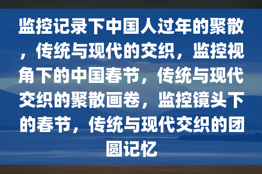 监控记录下中国人过年的聚散，传统与现代的交织，监控视角下的中国春节，传统与现代交织的聚散画卷，监控镜头下的春节，传统与现代交织的团圆记忆