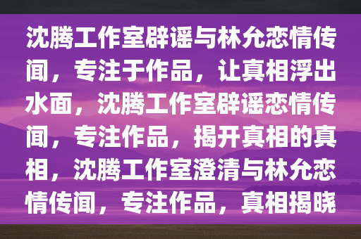 沈腾工作室辟谣与林允恋情传闻，专注于作品，让真相浮出水面，沈腾工作室辟谣恋情传闻，专注作品，揭开真相的真相，沈腾工作室澄清与林允恋情传闻，专注作品，真相揭晓