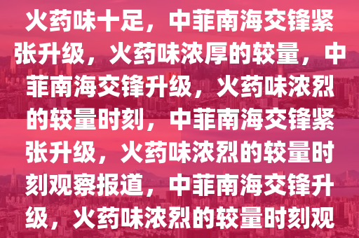 记者观察，中菲本轮南海交锋火药味十足，中菲南海交锋紧张升级，火药味浓厚的较量，中菲南海交锋升级，火药味浓烈的较量时刻，中菲南海交锋紧张升级，火药味浓烈的较量时刻观察报道，中菲南海交锋升级，火药味浓烈的较量时刻观察