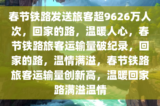 春节铁路发送旅客超9626万人次，回家的路，温暖人心，春节铁路旅客运输量破纪录，回家的路，温情满溢，春节铁路旅客运输量创新高，温暖回家路满溢温情