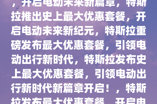 特斯拉推出史上最大优惠套餐，开启电动未来新篇章，特斯拉推出史上最大优惠套餐，开启电动未来新纪元，特斯拉重磅发布最大优惠套餐，引领电动出行新时代，特斯拉发布史上最大优惠套餐，引领电动出行新时代新篇章开启！，特斯拉发布最大优惠套餐，开启电动出行新时代新篇章