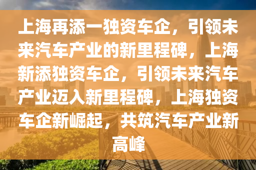 上海再添一独资车企，引领未来汽车产业的新里程碑，上海新添独资车企，引领未来汽车产业迈入新里程碑，上海独资车企新崛起，共筑汽车产业新高峰