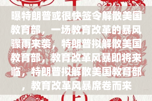 曝特朗普或很快签令解散美国教育部，一场教育改革的暴风骤雨来袭，特朗普拟解散美国教育部，教育改革风暴即将来临，特朗普拟解散美国教育部，教育改革风暴席卷而来