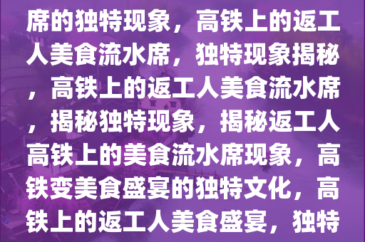 返工人将高铁打造成美食流水席的独特现象，高铁上的返工人美食流水席，独特现象揭秘，高铁上的返工人美食流水席，揭秘独特现象，揭秘返工人高铁上的美食流水席现象，高铁变美食盛宴的独特文化，高铁上的返工人美食盛宴，独特文化现象揭秘