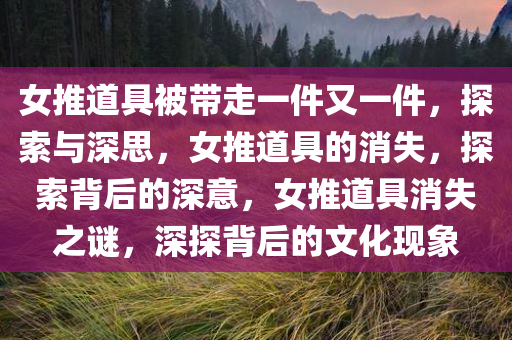 女推道具被带走一件又一件，探索与深思，女推道具的消失，探索背后的深意，女推道具消失之谜，深探背后的文化现象