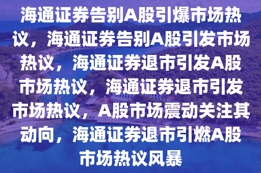 海通证券告别A股引爆市场热议，海通证券告别A股引发市场热议，海通证券退市引发A股市场热议，海通证券退市引发市场热议，A股市场震动关注其动向，海通证券退市引燃A股市场热议风暴