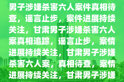 甘肃一男子涉嫌杀害六人案件，真相待查，谣言止步，甘肃男子涉嫌杀害六人案件真相待查，谣言止步，案件进展持续关注，甘肃男子涉嫌杀害六人案真相追踪，谣言止步，案情进展持续关注，甘肃男子涉嫌杀害六人案，真相待查，案情进展持续关注，甘肃男子涉嫌杀害六人案，真相追踪，谣言止步，案情进展关注