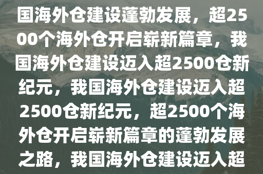 我国海外仓建设蓬勃发展，超2500个海外仓的崭新篇章，我国海外仓建设蓬勃发展，超2500个海外仓开启崭新篇章，我国海外仓建设迈入超2500仓新纪元