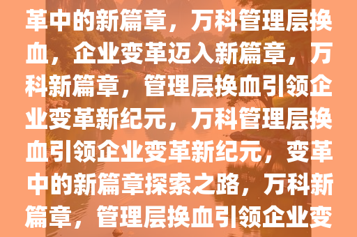 万科管理层继续换血，企业变革中的新篇章，万科管理层换血，企业变革迈入新篇章，万科新篇章，管理层换血引领企业变革新纪元，万科管理层换血引领企业变革新纪元，变革中的新篇章探索之路，万科新篇章，管理层换血引领企业变革新纪元