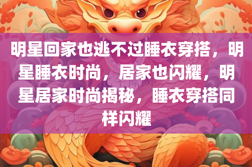 明星回家也逃不过睡衣穿搭，明星睡衣时尚，居家也闪耀，明星居家时尚揭秘，睡衣穿搭同样闪耀