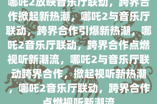 哪吒2放映音乐厅联动，跨界合作掀起新热潮，哪吒2与音乐厅联动，跨界合作引爆新热潮，哪吒2音乐厅联动，跨界合作点燃视听新潮流