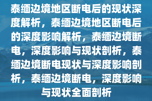 泰缅边境地区断电后的现状深度解析，泰缅边境地区断电后的深度影响解析，泰缅边境断电，深度影响与现状剖析，泰缅边境断电现状与深度影响剖析，泰缅边境断电，深度影响与现状全面剖析