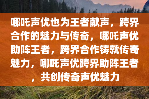 哪吒声优也为王者献声，跨界合作的魅力与传奇，哪吒声优助阵王者，跨界合作铸就传奇魅力，哪吒声优跨界助阵王者，共创传奇声优魅力