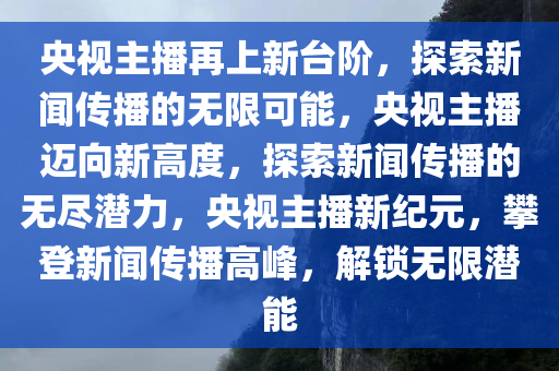 央视主播再上新台阶，探索新闻传播的无限可能，央视主播迈向新高度，探索新闻传播的无尽潜力，央视主播新纪元，攀登新闻传播高峰，解锁无限潜能