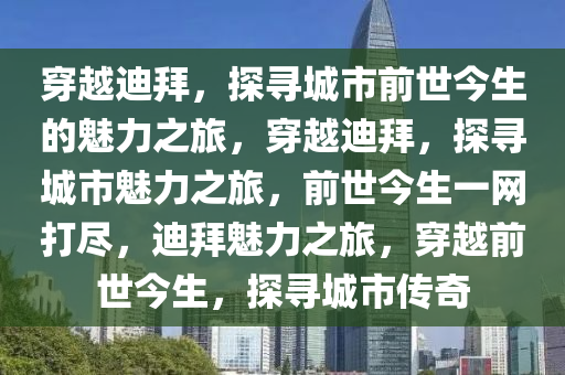 穿越迪拜，探寻城市前世今生的魅力之旅，穿越迪拜，探寻城市魅力之旅，前世今生一网打尽，迪拜魅力之旅，穿越前世今生，探寻城市传奇