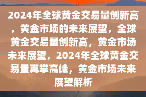 2024年全球黄金交易量创新高，黄金市场的未来展望，全球黄金交易量创新高，黄金市场未来展望，2024年全球黄金交易量再攀高峰，黄金市场未来展望解析