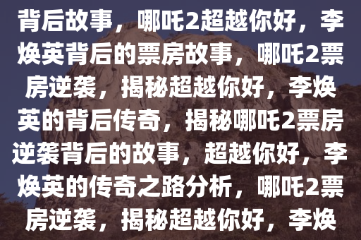 哪吒2票房超越你好，李焕英的背后故事，哪吒2超越你好，李焕英背后的票房故事，哪吒2票房逆袭，揭秘超越你好，李焕英的背后传奇