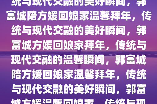 郭富城陪方媛回娘家拜年，传统与现代交融的美好瞬间，郭富城陪方媛回娘家温馨拜年，传统与现代交融的美好瞬间，郭富城方媛回娘家拜年，传统与现代交融的温馨瞬间，郭富城陪方媛回娘家温馨拜年，传统与现代交融的美好瞬间，郭富城方媛温馨回娘家，传统与现代交融的拜年瞬间