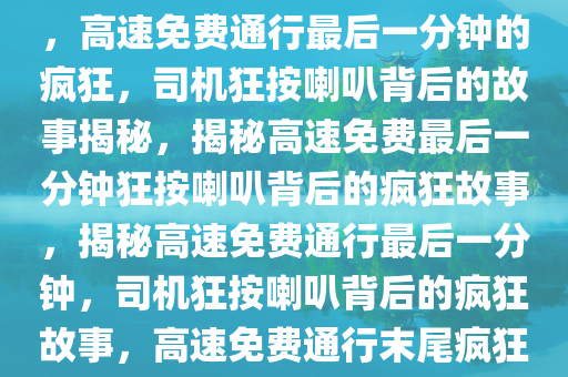 高速免费通行最后一分钟的疯狂，司机狂按喇叭背后的故事，高速免费通行最后一分钟的疯狂，司机狂按喇叭背后的故事揭秘，揭秘高速免费最后一分钟狂按喇叭背后的疯狂故事，揭秘高速免费通行最后一分钟，司机狂按喇叭背后的疯狂故事，高速免费通行末尾疯狂瞬间，揭秘司机狂按喇叭背后的故事