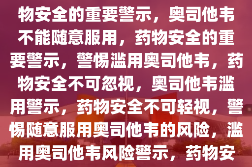 奥司他韦不能乱吃——关于药物安全的重要警示，奥司他韦不能随意服用，药物安全的重要警示，警惕滥用奥司他韦，药物安全不可忽视，奥司他韦滥用警示，药物安全不可轻视，警惕随意服用奥司他韦的风险，滥用奥司他韦风险警示，药物安全警钟长鸣