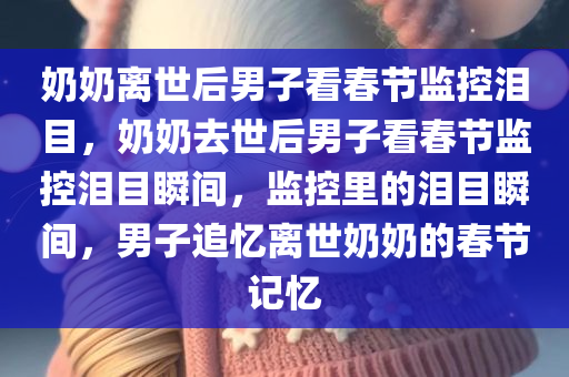 奶奶离世后男子看春节监控泪目，奶奶去世后男子看春节监控泪目瞬间，监控里的泪目瞬间，男子追忆离世奶奶的春节记忆