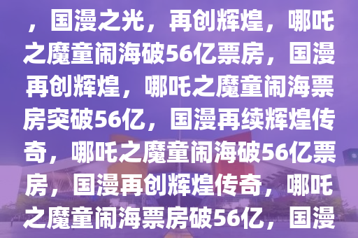 哪吒之魔童闹海总票房破56亿，国漫之光，再创辉煌，哪吒之魔童闹海破56亿票房，国漫再创辉煌，哪吒之魔童闹海票房突破56亿，国漫再续辉煌传奇，哪吒之魔童闹海破56亿票房，国漫再创辉煌传奇，哪吒之魔童闹海票房破56亿，国漫辉煌再续传奇