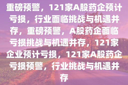 重磅预警，121家A股药企预计亏损，行业面临挑战与机遇并存，重磅预警，A股药企面临亏损挑战与机遇并存，121家企业预计亏损，121家A股药企亏损预警，行业挑战与机遇并存