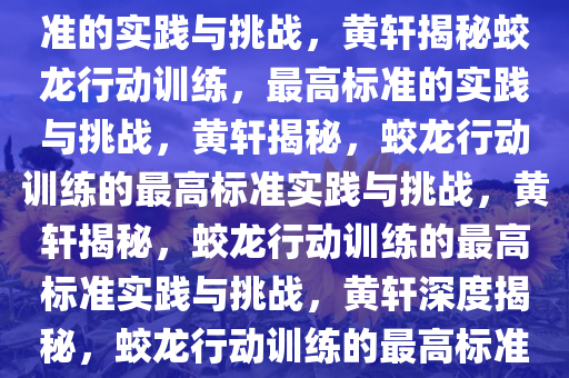 黄轩谈蛟龙行动训练，最高标准的实践与挑战，黄轩揭秘蛟龙行动训练，最高标准的实践与挑战，黄轩揭秘，蛟龙行动训练的最高标准实践与挑战，黄轩揭秘，蛟龙行动训练的最高标准实践与挑战，黄轩深度揭秘，蛟龙行动训练的最高标准实践与挑战