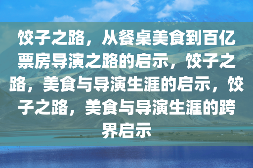 饺子之路，从餐桌美食到百亿票房导演之路的启示，饺子之路，美食与导演生涯的启示，饺子之路，美食与导演生涯的跨界启示