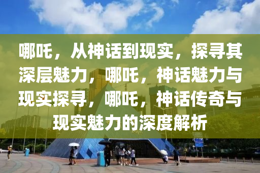 哪吒，从神话到现实，探寻其深层魅力，哪吒，神话魅力与现实探寻，哪吒，神话传奇与现实魅力的深度解析