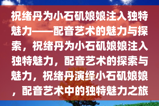 祝绪丹为小石矶娘娘注入独特魅力——配音艺术的魅力与探索，祝绪丹为小石矶娘娘注入独特魅力，配音艺术的探索与魅力，祝绪丹演绎小石矶娘娘，配音艺术中的独特魅力之旅