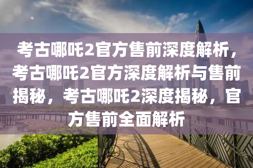 考古哪吒2官方售前深度解析，考古哪吒2官方深度解析与售前揭秘，考古哪吒2深度揭秘，官方售前全面解析