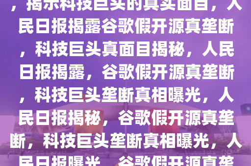 人民日报批谷歌假开源真垄断，揭示科技巨头的真实面目，人民日报揭露谷歌假开源真垄断，科技巨头真面目揭秘，人民日报揭露，谷歌假开源真垄断，科技巨头垄断真相曝光