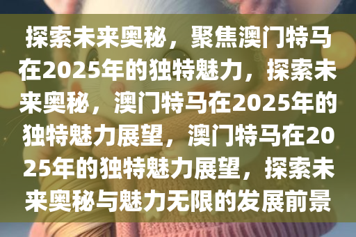 探索未来奥秘，聚焦澳门特马在2025年的独特魅力，探索未来奥秘，澳门特马在2025年的独特魅力展望，澳门特马在2025年的独特魅力展望，探索未来奥秘与魅力无限的发展前景