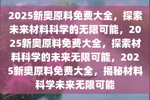 2025新奥原料免费大全，探索未来材料科学的无限可能，2025新奥原料免费大全，探索材料科学的未来无限可能，2025新奥原料免费大全，揭秘材料科学未来无限可能