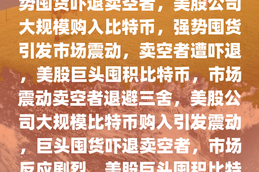 美股公司大规模购入比特币，强势囤货吓退卖空者，美股公司大规模购入比特币，强势囤货引发市场震动，卖空者遭吓退，美股巨头囤积比特币，市场震动卖空者退避三舍，美股公司大规模比特币购入引发震动，巨头囤货吓退卖空者，市场反应剧烈，美股巨头囤积比特币，市场震动卖空者退避三舍