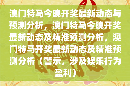 澳门特马今晚开奖最新动态与预测分析，澳门特马今晚开奖最新动态及精准预测分析，澳门特马开奖最新动态及精准预测分析（警示，涉及娱乐行为盈利）