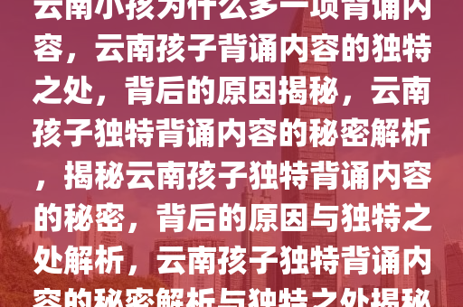 云南小孩为什么多一项背诵内容，云南孩子背诵内容的独特之处，背后的原因揭秘，云南孩子独特背诵内容的秘密解析，揭秘云南孩子独特背诵内容的秘密，背后的原因与独特之处解析，云南孩子独特背诵内容的秘密解析与独特之处揭秘