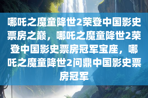 哪吒之魔童降世2荣登中国影史票房之巅，哪吒之魔童降世2荣登中国影史票房冠军宝座，哪吒之魔童降世2问鼎中国影史票房冠军