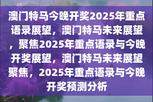 澳门特马今晚开奖2025年重点语录展望，澳门特马未来展望，聚焦2025年重点语录与今晚开奖展望，澳门特马未来展望聚焦，2025年重点语录与今晚开奖预测分析