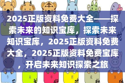 2025正版资料免费大全——探索未来的知识宝库，探索未来知识宝库，2025正版资料免费大全，2025正版资料免费宝库，开启未来知识探索之旅