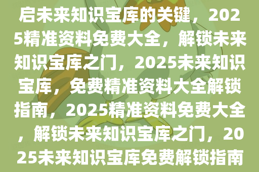 2025精准资料免费大全——开启未来知识宝库的关键，2025精准资料免费大全，解锁未来知识宝库之门，2025未来知识宝库，免费精准资料大全解锁指南，2025精准资料免费大全，解锁未来知识宝库之门，2025未来知识宝库免费解锁指南，开启精准资料之门